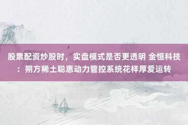 股票配资炒股时，实盘模式是否更透明 金恒科技：朔方稀土聪惠动力管控系统花样厚爱运转