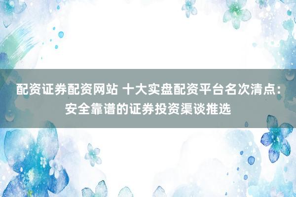 配资证券配资网站 十大实盘配资平台名次清点：安全靠谱的证券投资渠谈推选