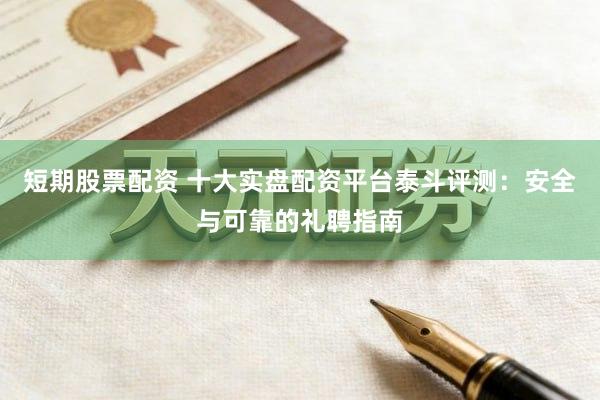 短期股票配资 十大实盘配资平台泰斗评测：安全与可靠的礼聘指南