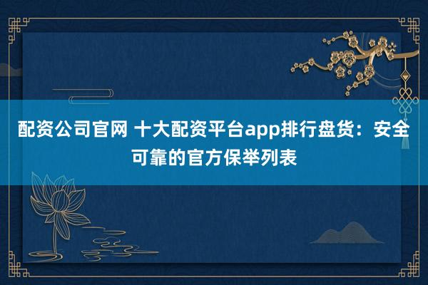 配资公司官网 十大配资平台app排行盘货：安全可靠的官方保举列表