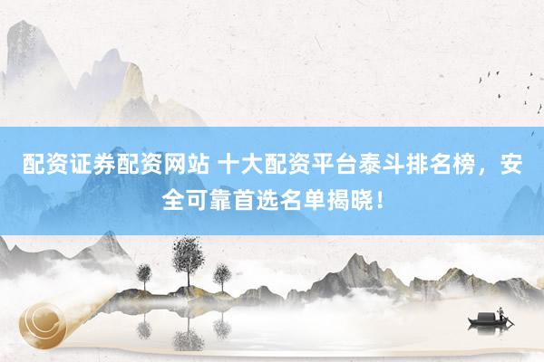 配资证券配资网站 十大配资平台泰斗排名榜，安全可靠首选名单揭晓！