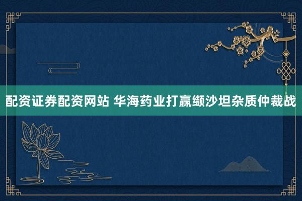配资证券配资网站 华海药业打赢缬沙坦杂质仲裁战