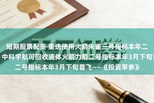 短期股票配资 重迭使用火箭朱雀三号指标本年二季度再次挑战回收；中科宇航可回收液体火箭力箭二号指标本年3月下旬首飞——《投资早参》