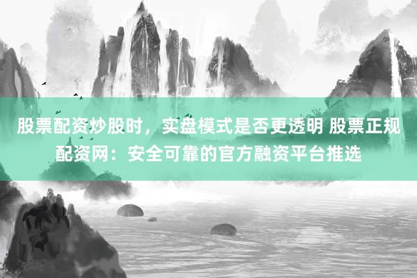 股票配资炒股时，实盘模式是否更透明 股票正规配资网：安全可靠的官方融资平台推选