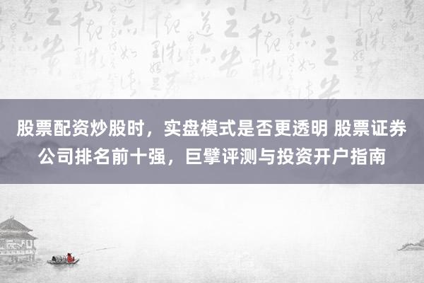 股票配资炒股时，实盘模式是否更透明 股票证券公司排名前十强，巨擘评测与投资开户指南