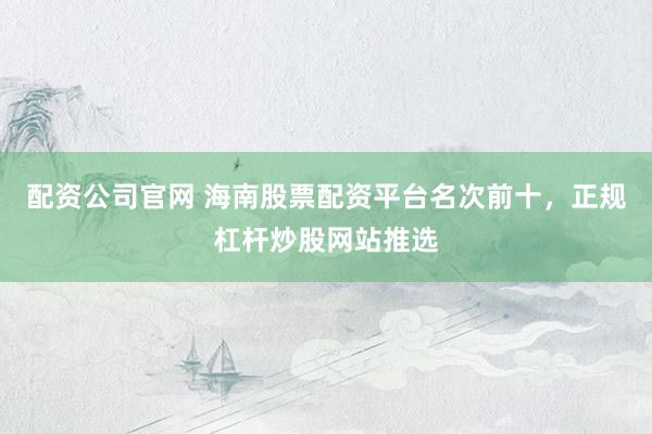 配资公司官网 海南股票配资平台名次前十，正规杠杆炒股网站推选