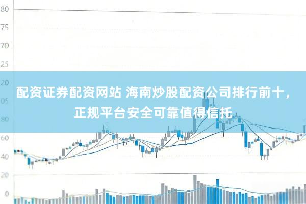 配资证券配资网站 海南炒股配资公司排行前十，正规平台安全可靠值得信托