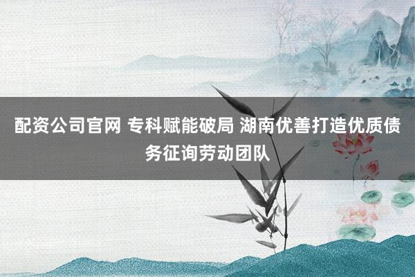 配资公司官网 专科赋能破局 湖南优善打造优质债务征询劳动团队