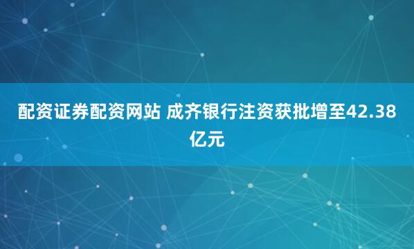 配资证券配资网站 成齐银行注资获批增至42.38亿元