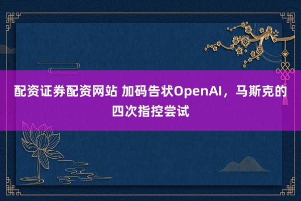 配资证券配资网站 加码告状OpenAI，马斯克的四次指控尝试