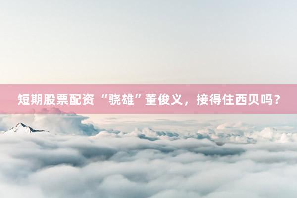 短期股票配资 “骁雄”董俊义，接得住西贝吗？