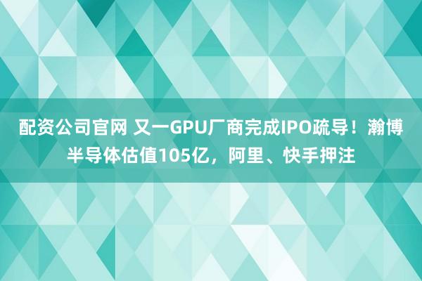 配资公司官网 又一GPU厂商完成IPO疏导！瀚博半导体估值105亿，阿里、快手押注