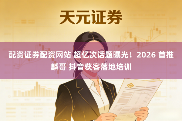 配资证券配资网站 超亿次话题曝光！2026 首推麟哥 抖音获客落地培训