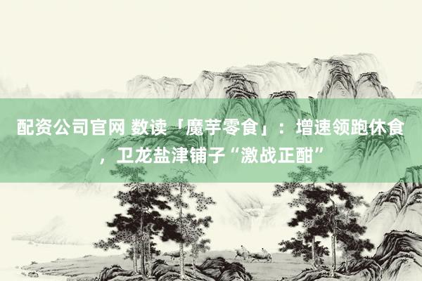 配资公司官网 数读「魔芋零食」：增速领跑休食，卫龙盐津铺子“激战正酣”