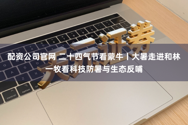 配资公司官网 二十四气节看蒙牛丨大暑走进和林一牧看科技防暑与生态反哺