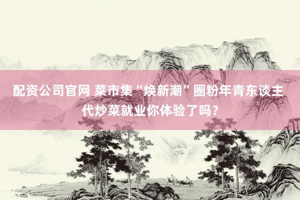 配资公司官网 菜市集“焕新潮”圈粉年青东谈主 代炒菜就业你体验了吗？
