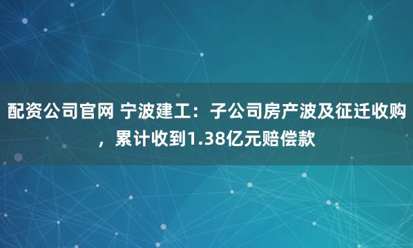 配资公司官网 宁波建工：子公司房产波及征迁收购，累计收到1.38亿元赔偿款