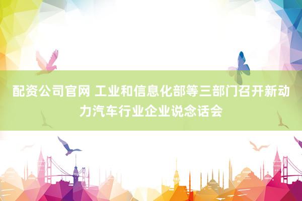 配资公司官网 工业和信息化部等三部门召开新动力汽车行业企业说念话会