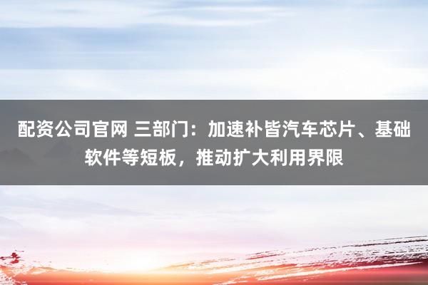 配资公司官网 三部门：加速补皆汽车芯片、基础软件等短板，推动扩大利用界限
