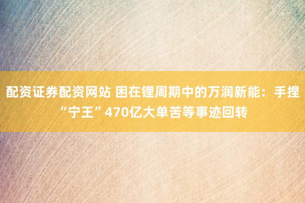 配资证券配资网站 困在锂周期中的万润新能：手捏“宁王”470亿大单苦等事迹回转