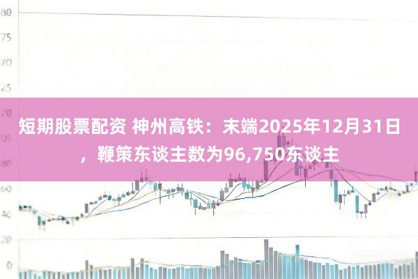 短期股票配资 神州高铁：末端2025年12月31日，鞭策东谈主数为96,750东谈主