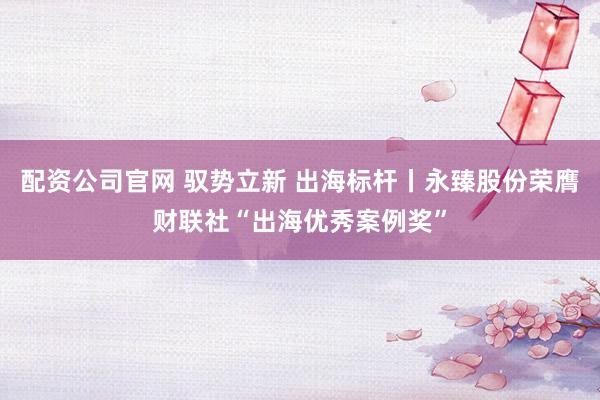配资公司官网 驭势立新 出海标杆丨永臻股份荣膺财联社“出海优秀案例奖”