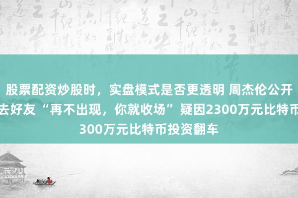 股票配资炒股时，实盘模式是否更透明 周杰伦公开喊话寻过去好友 “再不出现，你就收场” 疑因2300万元比特币投资翻车
