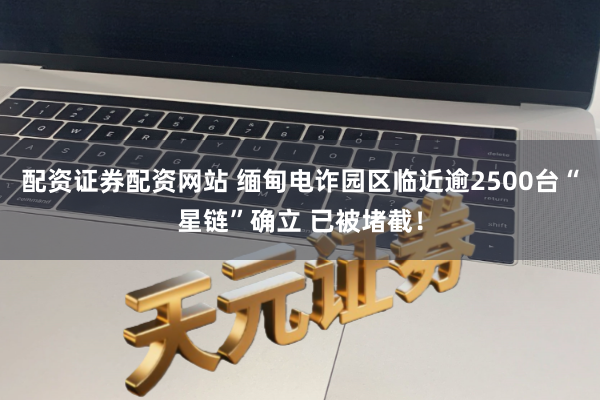 配资证券配资网站 缅甸电诈园区临近逾2500台“星链”确立 已被堵截！