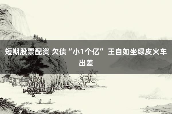 短期股票配资 欠债“小1个亿” 王自如坐绿皮火车出差