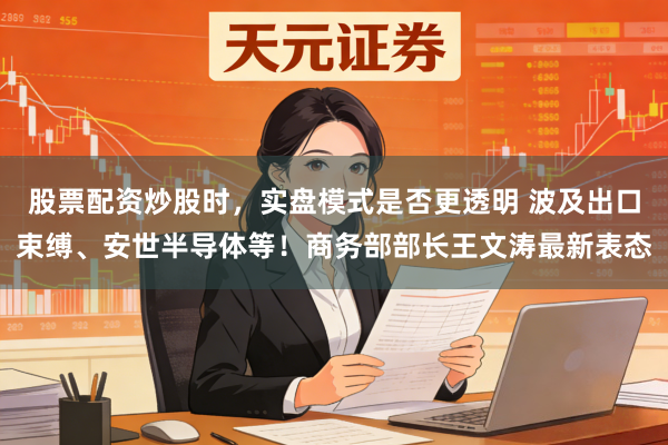 股票配资炒股时，实盘模式是否更透明 波及出口束缚、安世半导体等！商务部部长王文涛最新表态