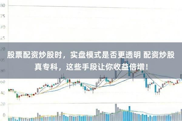 股票配资炒股时，实盘模式是否更透明 配资炒股真专科，这些手段让你收益倍增！