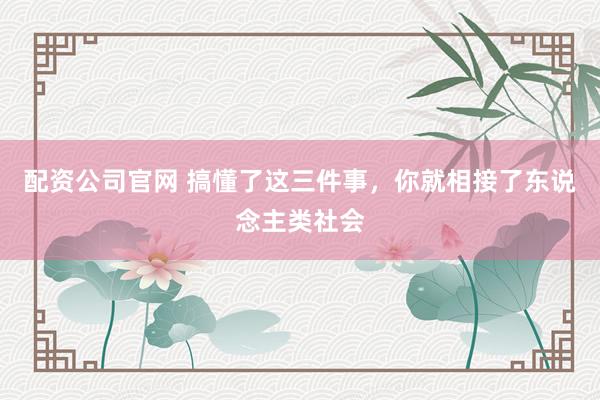配资公司官网 搞懂了这三件事，你就相接了东说念主类社会