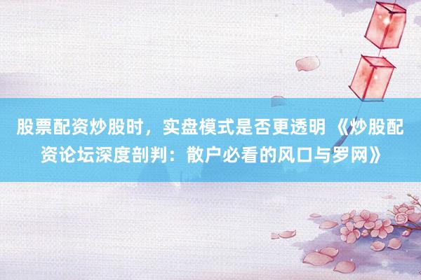 股票配资炒股时，实盘模式是否更透明 《炒股配资论坛深度剖判：散户必看的风口与罗网》