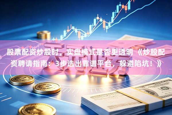股票配资炒股时，实盘模式是否更透明 《炒股配资聘请指南：3步选出靠谱平台，躲避陷坑！》