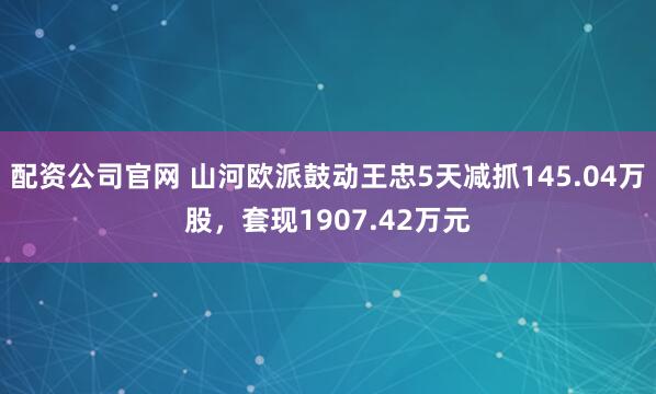 配资公司官网 山河欧派鼓动王忠5天减抓145.04万股，套现1907.42万元