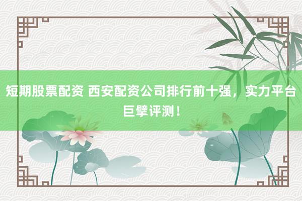 短期股票配资 西安配资公司排行前十强，实力平台巨擘评测！