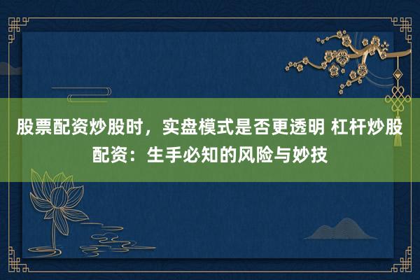 股票配资炒股时，实盘模式是否更透明 杠杆炒股配资：生手必知的风险与妙技