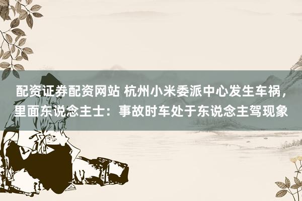配资证券配资网站 杭州小米委派中心发生车祸，里面东说念主士：事故时车处于东说念主驾现象