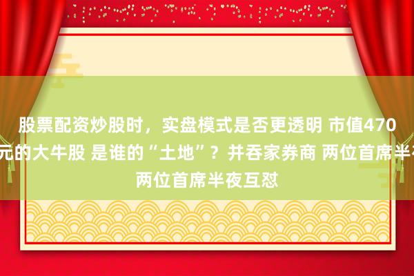股票配资炒股时，实盘模式是否更透明 市值4700多亿元的大牛股 是谁的“土地”？并吞家券商 两位首席半夜互怼