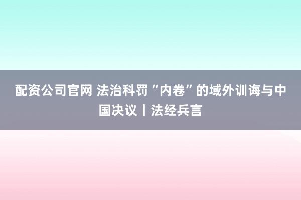 配资公司官网 法治科罚“内卷”的域外训诲与中国决议丨法经兵言
