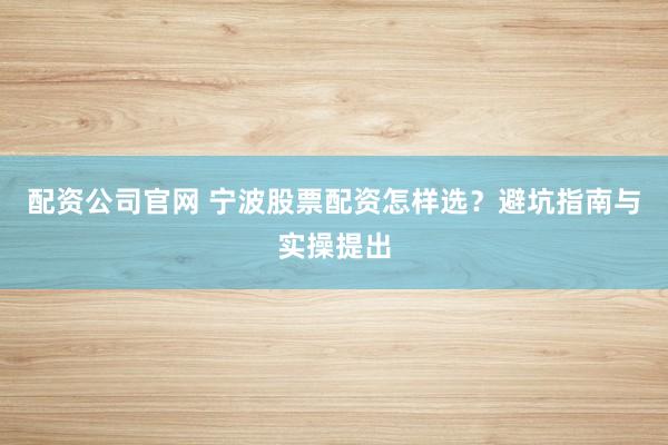 配资公司官网 宁波股票配资怎样选？避坑指南与实操提出